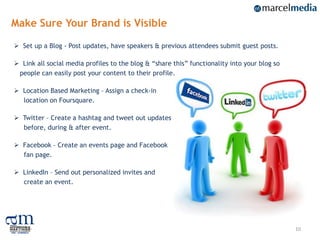 Make Sure Your Brand is Visible

 Set up a Blog - Post updates, have speakers & previous attendees submit guest posts.

 Link all social media profiles to the blog & “share this” functionality into your blog so
 people can easily post your content to their profile.

 Location Based Marketing – Assign a check-in
  location on Foursquare.

 Twitter – Create a hashtag and tweet out updates
  before, during & after event.

 Facebook – Create an events page and Facebook
  fan page.

 LinkedIn – Send out personalized invites and
  create an event.




                                                                                              10
 