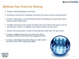 Optimize Your Event for Sharing
  Create a catchy hashtag for the event.

  Provide an incentive for attendees who share the event on their social networks.

  Create a web page or virtual whiteboard where attendees can share their social
   media contact information.

  Consider setting up a live stream for those who cant travel to the event. You can
   use Ustream, Justin.tv or Mogulus and stream portions of your event.

  Monitor the conversation. Create a Social Mention email alert for your event.

  Create a widget and post on the event site with a
  countdown to the event (Think ball dropping on NYE)

  Create a cool badge that other blogs can add to their
  site with a link to the registration page.




                                                                                       11
 
