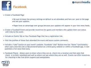 Facebook

 Create a Facebook Page

            Be sure to leave the privacy settings on default so all attendees and fans can post to the page
           and see your updates.

            Pages have an advantage over groups because your updates will appear in your fans news feeds.

 Create a Facebook Event and provide incentives for guests and members who update their own status
  with links to the event.

 Include an Events Tab on Your Facebook Page that has a registration link.

 Visit the profiles of those that attended the event and leave custom comments.

 Include a “Like” button on your event‟s website. Facebook “Like” Button now has “Share” functionality –
 when users click the Like or Recommend button on a third-party website or within a Facebook app, it now
 publishes a full news feed story.

 Facebook Places – Allows users to share where they are at, check into a location and then post that
  check in to their newsfeed and wall so others can see where they are as well. Events can offer incentives
  for checking in like free drink coupons and sweepstakes.



                                                                                                     14
 