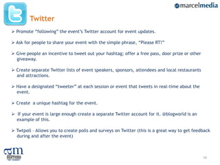 Twitter
 Promote “following” the event‟s Twitter account for event updates.

 Ask for people to share your event with the simple phrase, “Please RT!”

 Give people an incentive to tweet out your hashtag; offer a free pass, door prize or other
  giveaway.

 Create separate Twitter lists of event speakers, sponsors, attendees and local restaurants
  and attractions.

 Have a designated “tweeter” at each session or event that tweets in real-time about the
  event.

 Create a unique hashtag for the event.

 If your event is large enough create a separate Twitter account for it. @blogworld is an
  example of this.

 Twtpoll – Allows you to create polls and surveys on Twitter (this is a great way to get feedback
  during and after the event)



                                                                                               16
 