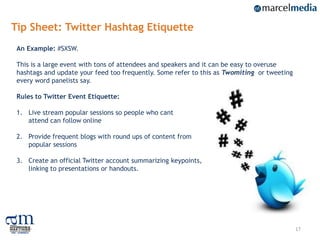 Tip Sheet: Twitter Hashtag Etiquette
 An Example: #SXSW.

 This is a large event with tons of attendees and speakers and it can be easy to overuse
 hashtags and update your feed too frequently. Some refer to this as Twomiting or tweeting
 every word panelists say.

 Rules to Twitter Event Etiquette:

 1. Live stream popular sessions so people who cant
    attend can follow online

 2. Provide frequent blogs with round ups of content from
    popular sessions

 3. Create an official Twitter account summarizing keypoints,
    linking to presentations or handouts.




                                                                                             17
 