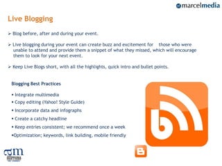 Live Blogging
 Blog before, after and during your event.

 Live blogging during your event can create buzz and excitement for those who were
  unable to attend and provide them a snippet of what they missed, which will encourage
  them to look for your next event.

 Keep Live Blogs short, with all the highlights, quick intro and bullet points.


 Blogging Best Practices

  Integrate multimedia
  Copy editing (Yahoo! Style Guide)
  Incorporate data and infographs
  Create a catchy headline
  Keep entries consistent; we recommend once a week
 Optimization; keywords, link building, mobile friendly



                                                                                          22
 