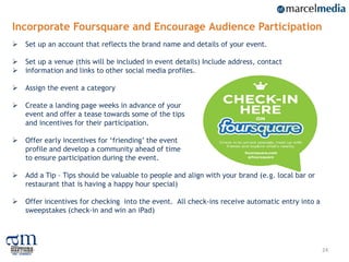 Incorporate Foursquare and Encourage Audience Participation
   Set up an account that reflects the brand name and details of your event.

   Set up a venue (this will be included in event details) Include address, contact
   information and links to other social media profiles.

   Assign the event a category

   Create a landing page weeks in advance of your
    event and offer a tease towards some of the tips
    and incentives for their participation.

   Offer early incentives for „friending‟ the event
    profile and develop a community ahead of time
    to ensure participation during the event.

   Add a Tip – Tips should be valuable to people and align with your brand (e.g. local bar or
    restaurant that is having a happy hour special)

   Offer incentives for checking into the event. All check-ins receive automatic entry into a
    sweepstakes (check-in and win an iPad)




                                                                                                 24
 