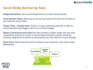 Social Media Monitoring Tools
Google Alerts(free): You can use Google Alerts as a buzz monitoring tool.

Social Mention (free): Allows you to set up email alerts and real time mentions of
your brand on social media

Trackur (free – nominal fees): Trackur is a buzz monitoring tool that is ideal for
small businesses and bloggers who are on a limited budget.

Radian 6 (enterprise level fees):This tool provides in-depth insight into real-time
conversation around your brand. It also includes sentiment analysis and allows
workflow assignments to attend to conversations you find relevant to your strategy.

Klout (free): Determines the level of influence your brand has in the social media
Marketplace.




                                                                                      25
 