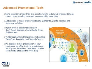 Advanced Promotional Tools
Some organizers create their own social networks to build up hype and to keep
 connections even after the event has occurred by using Ning.

Add yourself to major event websites like EventBrite, Zvents, Plancast and
 Upcoming by Yahoo.

If your event is social media-related,
 don‟t forget Mashable‟s Social Media Events
 Guide as well.

Twitter applications that promote networking:
 TweetChat, Tweetvite, and TweetMyEvents.

Put together a slide presentation of your
 conference benefits, topics or speakers and
 posting it to Slideshare. Leverage it on other
 social media sites and the event blog.




                                                                                 26
 