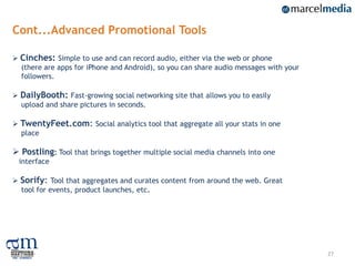 Cont...Advanced Promotional Tools

 Cinches: Simple to use and can record audio, either via the web or phone
  (there are apps for iPhone and Android), so you can share audio messages with your
  followers.

 DailyBooth: Fast-growing social networking site that allows you to easily
  upload and share pictures in seconds.

 TwentyFeet.com: Social analytics tool that aggregate all your stats in one
  place

 Postling: Tool that brings together multiple social media channels into one
 interface

 Sorify: Tool that aggregates and curates content from around the web. Great
  tool for events, product launches, etc.




                                                                                       27
 