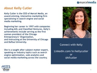 About Kelly Cutler
Kelly Cutler is the CEO of Marcel Media, an
award-winning, interactive marketing firm
specializing in search engine and social
media marketing.

Beginning her career in 1997 with companies
including AOL and Classified Ventures, Kelly’s
achievements include serving as the first
woman president of the Chicago
Entrepreneurs’ Organization,
and instructing at the University of Chicago
and DePaul University.
                                                     Connect with Kelly
She is a sought after subject matter expert,
speaking on industry topics such as search       Linkedin.com/in/kellycutler
engine optimization, web analytics and                       or
social media marketing across the country.                @kfcutler



                                                                               3
 
