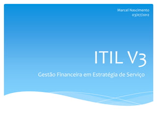 Marcel Nascimento
                                       03/07/2012




                     ITIL V3
Gestão Financeira em Estratégia de Serviço
 