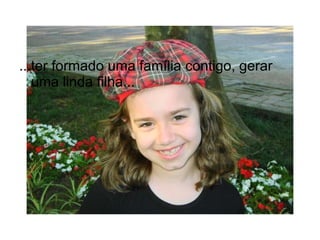 ...ter formado uma família contigo, gerar uma linda filha... 