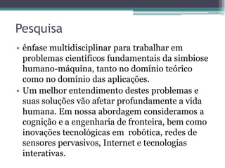 Pesquisa
• ênfase multidisciplinar para trabalhar em
problemas científicos fundamentais da simbiose
humano-máquina, tanto no domínio teórico
como no domínio das aplicações.
• Um melhor entendimento destes problemas e
suas soluções vão afetar profundamente a vida
humana. Em nossa abordagem consideramos a
cognição e a engenharia de fronteira, bem como
inovações tecnológicas em robótica, redes de
sensores pervasivos, Internet e tecnologias
interativas.
 