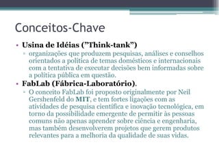 Conceitos-Chave
• Usina de Idéias (”Think-tank”)
▫ organizações que produzem pesquisas, análises e conselhos
orientados a política de temas domésticos e internacionais
com a tentativa de executar decisões bem informadas sobre
a política pública em questão.
• FabLab (Fábrica-Laboratório).
▫ O conceito FabLab foi proposto originalmente por Neil
Gershenfeld do MIT, e tem fortes ligações com as
atividades de pesquisa científica e inovação tecnológica, em
torno da possibilidade emergente de permitir às pessoas
comuns não apenas aprender sobre ciência e engenharia,
mas também desenvolverem projetos que gerem produtos
relevantes para a melhoria da qualidade de suas vidas.
 