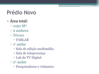 Prédio Novo
• Área total:
▫ 1050 M2,
▫ 2 andares
▫ Térre0
 FABLAB
▫ 1o andar
 Sala de edição multimídia
 Sala de telepresença
 Lab de TV Digital
▫ 2o andar
 Pesquisadores e visitantes
 