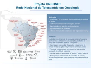 Motivação
• O câncer é a 2ª causa mais comum de morte por doença
no Brasil
• Carência no atendimento em regiões remotas
• Superlotação nos grandes centros urbanos
• Migração intensa de pacientes
• Falta de dados confiáveis sobre o real impacto da doença
Objetivos
• Articular uma forte rede de pesquisa nacional focada na
telemedicina e telessaúde (universidades, institutos de
pesquisa, sociedades médicas e hospitais)
• Suporte para prevenção, diagnóstico e tratamento do
câncer dentro de ações integradas no controle e gestão
• Pesquisar e desenvolver um modelo de telemedicina
adequado à realidade brasileira
• Oferecer serviços avançados no auxílio a prática médica
• Homogeneizar o tratamento de pacientes de câncer,
através de protocolos avançados com melhores índices de
cura
Projeto ONCONET
Rede Nacional de Telessaúde em Oncologia
 