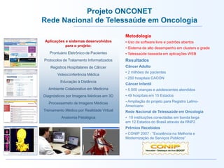 Prontuário Eletrônico de Pacientes
Protocolos de Tratamento Informatizados
Registros Hospitalares de Câncer
Videoconferência Médica
Educação à Distância
Ambiente Colaborativo em Medicina
Diagnósticos por Imagens Médicas em 3D
Processameto de Imagens Médicas
Treinamento Médico por Realidade Virtual
Anatomia Patológica
Metodologia
• Uso de software livre e padrões abertos
• Sistema de alto desempenho em clusters e grade
• Telessaúde baseada em aplicações WEB
Resultados
Câncer Adulto
• 2 milhões de pacientes
• 250 hospitais CACON
Câncer Infantil
• 5.000 crianças e adolescentes atendidos
• 49 hospitais em 15 Estados
• Ampliação do projeto para Registro Latino-
Americano
Rede Nacional de Telessaúde em Oncologia
• 19 instituições conectadas em banda larga
em 12 Estados do Brasil através da RNP2
Prêmios Recebidos
• CONIP 2007 - “Excelência na Melhoria e
Modernização de Serviços Públicos”
Aplicações e sistemas desenvolvidos
para o projeto:
Projeto ONCONET
Rede Nacional de Telessaúde em Oncologia
 