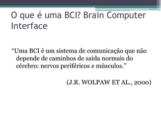 O que é uma BCI? Brain Computer
Interface
“Uma BCI é um sistema de comunicação que não
depende de caminhos de saída normais do
cérebro: nervos periféricos e músculos.”
(J.R. WOLPAW ET AL., 2000)
 