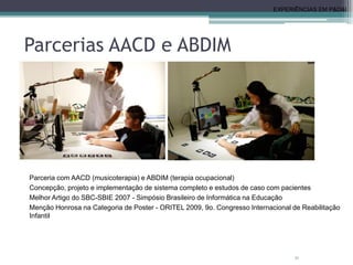 Parcerias AACD e ABDIM
• Realidade Aumenta Musical para Reabilitação
Motora e Cognitiva
31
Parceria com AACD (musicoterapia) e ABDIM (terapia ocupacional)
Concepção, projeto e implementação de sistema completo e estudos de caso com pacientes
Melhor Artigo do SBC-SBIE 2007 - Simpósio Brasileiro de Informática na Educação
Menção Honrosa na Categoria de Poster - ORITEL 2009, 9o. Congresso Internacional de Reabilitação
Infantil
EXPERIÊNCIAS EM P&D&I
 