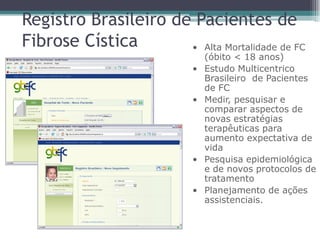 • Alta Mortalidade de FC
(óbito < 18 anos)
• Estudo Multicentrico
Brasileiro de Pacientes
de FC
• Medir, pesquisar e
comparar aspectos de
novas estratégias
terapêuticas para
aumento expectativa de
vida
• Pesquisa epidemiológica
e de novos protocolos de
tratamento
• Planejamento de ações
assistenciais.
Registro Brasileiro de Pacientes de
Fibrose Cística
 