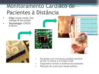 • Chip mixed mode, low
voltage & low power
• Tecnologia: CMOS
0.35um
– Pacientes com monitores portáteis de ECG
de até 12 canais a um baixo custo
– Diagnóstico remoto à distância de pacientes
– Redução de custo para saúde pública.
Monitoramento Cardíaco de
Pacientes à Distância
 