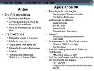 5
 Tecnologia da Informação
 Computação / Telecomunicação
 Prontuários Eletrônicos
 Viabilização das Redes
 Disponibilidade
 Banda-Larga
 Versatilidade
 Telemedicina / Telessaúde
 Internet
 Redes para compartilhamento de
informação
 Processamento de Alto Desempenho
 Cluster e GRID Computing
 Bionformática
 Padrões de Arquiteturas de Sistemas
Distribuídas
 XML, WEB Services, SOA
 Padrões de Conteúdo e Interoperabilidade
em Informação em Saúde
 HL7, DICOM
 Integração de Sistemas de Informação em
Saúde
Após anos 90
• Era Pré-eletrônica
 Prontuário em Papel
 Serviço postal para envio de
informações médicas
 Início da Monitoração de Sinais
Vitais
• Era Eletrônica
 Telegrafia (apoio a cirurgias)
 Telefonia (voz, fax)
 Rádio (terra-mar, terra-ar)
 Televisão (circuitos-fechados)
 Satélite
 Primeiras Monitorações
Eletrônica de Sinais Vitais
Saúde Digital – Histórico e Evolução
Antes
 