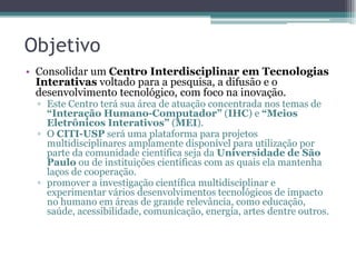Objetivo
• Consolidar um Centro Interdisciplinar em Tecnologias
Interativas voltado para a pesquisa, a difusão e o
desenvolvimento tecnológico, com foco na inovação.
▫ Este Centro terá sua área de atuação concentrada nos temas de
“Interação Humano-Computador” (IHC) e “Meios
Eletrônicos Interativos” (MEI).
▫ O CITI-USP será uma plataforma para projetos
multidisciplinares amplamente disponível para utilização por
parte da comunidade científica seja da Universidade de São
Paulo ou de instituições científicas com as quais ela mantenha
laços de cooperação.
▫ promover a investigação científica multidisciplinar e
experimentar vários desenvolvimentos tecnológicos de impacto
no humano em áreas de grande relevância, como educação,
saúde, acessibilidade, comunicação, energia, artes dentre outros.
 