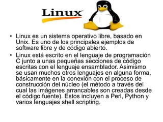 • Linux es un sistema operativo libre, basado en
Unix. Es uno de los principales ejemplos de
software libre y de código abierto.
• Linux está escrito en el lenguaje de programación
C junto a unas pequeñas secciones de código
escritas con el lenguaje ensamblador. Asimismo
se usan muchos otros lenguajes en alguna forma,
básicamente en la conexión con el proceso de
construcción del núcleo (el método a través del
cual las imágenes arrancables son creadas desde
el código fuente). Estos incluyen a Perl, Python y
varios lenguajes shell scripting.
 