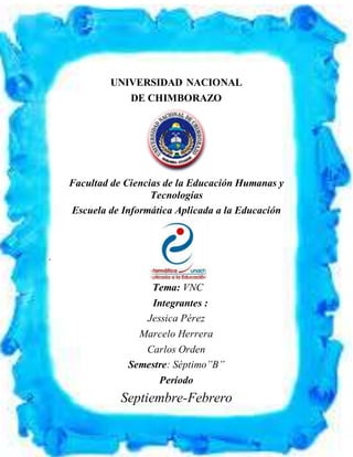 UNIVERSIDAD NACIONAL DE CHIMBORAZO
FACULTAD DE CIENCIAS DE LA EDUCACIÓN HUMANAS Y TECNOLOGÍAS
ESCUELA DE INFORMÁTICA APLICADA A LA EDUCACIÓN
UNIVERSIDAD NACIONAL
DE CHIMBORAZO
Facultad de Ciencias de la Educación Humanas y
Tecnologías
Escuela de Informática Aplicada a la Educación
.
Tema: VNC
Integrantes :
Jessica Pérez
Marcelo Herrera
Carlos Orden
Semestre: Séptimo”B”
Período
Septiembre-Febrero
 