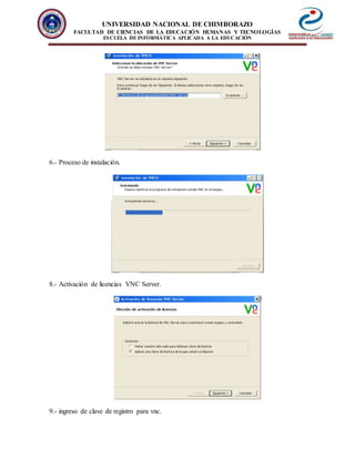 UNIVERSIDAD NACIONAL DE CHIMBORAZO
FACULTAD DE CIENCIAS DE LA EDUCACIÓN HUMANAS Y TECNOLOGÍAS
ESCUELA DE INFORMÁTICA APLICADA A LA EDUCACIÓN
6.- Proceso de instalación.
8.- Activación de licencias VNC Server.
9.- ingreso de clave de registro para vnc.
 