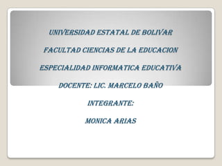 UNIVERSIDAD ESTATAL DE BOLIVAR

FACULTAD CIENCIAS DE LA EDUCACION

ESPECIALIDAD INFORMATICA EDUCATIVA

    DOCENTE: LIC. MARCELO BAÑO

           INTEGRANTE:

          MONICA ARIAS
 