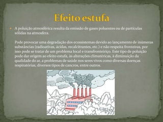  A poluição atmosférica resulta da emissão de gases poluentes ou de partículas
sólidas na atmosfera.
Pode provocar uma degradação dos ecossistemas devido ao lançamento de inúmeras
substâncias (radioativas, ácidas, recalcitrantes, etc.) e não respeita fronteiras, por
isso pode se tratar de um problema local e transfronteiriço. Este tipo de poluição
pode dar origem ao efeito estufa, às alterações climatéricas, à diminuição da
qualidade do ar, a problemas de saúde nos seres vivos como diversas doenças
respiratórias, diversos tipos de cancros, entre outros.
 