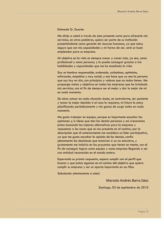Marcelo Andrés Barra Sáez




Estimado Sr. Duarte:
Me dirijo a usted a través de esta presente carta para ofrecerle mis
servicios, en otras palabras, quiero ser parte de su institución
presentándome como gerente de recursos humanos, ya que estoy
seguro que con mis capacidades y mi forma de ser, seré un buen
empleador para su empresa.
Mi objetivo en la vida es siempre crecer y crecer más, ya sea, como
profesional y como persona; y lo puedo conseguir gracias a mis
habilidades y capacidades que me ha enseñado la vida.
Soy un hombre responsable, ordenado, cuidadoso, optimista,
esforzado, empático y muy social, y eso hace que yo sea la persona
que soy hoy en día, con principios y valores que no todos tienen. Me
propongo metas y objetivos en todas las empresas que he brindado
mis servicios, con el fin de siempre ser el mejor y dar lo mejor de mí
en cada momento.
Sé cómo actuar en cada situación dada, se controlarme, ser paciente
y tomar la mejor decisión si el caso lo requiere; mi futuro lo estoy
planificando periódicamente y mis ganas de surgir están en cada
momento.
Me gusta trabajar en equipo, porque es importante escuchar las
opiniones y/o ideas que dan las demás personas y así creceremos
juntos buscando las mejores alternativas para la empresa y
respuestas a las cosas que se nos presente en el camino; por la
descripción que di anteriormente me considero un líder participativo,
ya que me gusta escuchar la opinión de los demás, confío
plenamente las decisiones que tomarían si yo no estuviera, y
gratamente me incluiría en los proyectos que tienen en mente, con el
fin de conseguir logros como equipo y como empresa llegando a ser
una entidad reconocida en el mundo entero.
Esperando su pronta respuesta, espero cumplir con el perfil que
buscan y que juntos sigamos en el camino del objetivo que quiere
cumplir su empresa y ser un aporte importante en sus filas.
Saludando atentamente a usted

                                     Marcelo Andrés Barra Sáez
                               Santiago, 02 de septiembre de 2010




                                                              Página 3
 