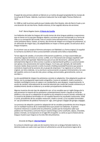 El papel de esta primera edición se fabricó en un molino de papel propiedad de los monjes de
la cartuja de El Paular. Además, la primera traducción fue la del inglés Thomas Shelton en
1612.
En 1908 se rodó la primera película que trataba sobre Don Quijote, obra de Narcís Cuyás y con
una duración de casi dos horas. Desde entonces, le han seguido decenas de versiones.
Profa
. María Ángeles Sastre, El Norte de Castilla
Los hablantes de todas las lenguas del mundo toman de otras lenguas palabras o expresiones
que no tienen en la suya para designar objetos y acciones que han incorporado a su forma de
vida y a su concepción del mundo. Esto se conoce como extranjerismo o, más técnicamente,
como préstamo léxico. Existen, al menos, dos formas de integrar en la lengua los préstamos: a)
sin alteración de ningún tipo; y b) adaptándolos en mayor o menor grado a la estructura de la
lengua receptora.
En el primer caso se acepta el término extranjero con fidelidad a su forma original. En español
lo normal es escribirlo en letra cursiva (también conocida como itálica o bastardilla).
Tal vez alguno de ustedes, al consultar el Diccionario académico, se haya sorprendido por
encontrar algunos términos en cursiva. La RAE, en el 'Diccionario de la lengua española' (22ª
edición), dentro del apartado 'Advertencias para el uso del diccionario', advierte que los
extranjerismos figuran en letra cursiva «cuando su representación gráfica o su pronunciación
son ajenas a las convenciones de nuestra lengua». Es el caso, por ejemplo, de rock (estilo
musical o baile), blues (canción o estilo musical) o holding (sociedad financiera que posee o
controla la mayoría de las acciones de un grupo de empresas). Y se registran en su forma
original, con letra redonda, «si su escritura o pronunciación se ajustan mínimamente a los usos
del español, como es el caso de club, pizza o airbag -pronunciados, generalmente, como se
escriben-».
La otra posibilidad de integrar los préstamos consiste en adaptarlos. Esta adaptación puede ser
fónica -con la consiguiente repercusión ortográfica- (como en sándwich, chalé o escáner) y
también morfológica (como en zapear o en sandwichería, para designar, respectivamente, la
acción de cambiar reiteradamente de canal de televisión por medio del mando a distancia y el
establecimiento donde se elaboran y se venden principalmente sándwiches).
Algunas muestras de este tipo de adaptación son: a) Los vocablos que en inglés (lengua de la
que provienen la mayoría de los préstamos contemporáneos) tienen s líquida en inicial de
palabra y a los que en su adaptación al español se les antepone la vocal e (esnob, estándar); b)
La ausencia de palabras terminadas en t en español favorece los resultados restaurante, chalé
o carné, procedentes de los vocablos restaurant, chalet o carnet; c) Los vocablos terminados
en -aje procedentes de palabras francesas en -age, como garaje o bagaje (de garage y bagage).
Los procesos de adopción y posterior adaptación de los vocablos procedentes de otras lenguas
son en realidad muestras de la creatividad léxica que poseen los hablantes. A quienes
muestran reticencia o cautela ante los préstamos, puede que les tranquilice saber que
palabras tan frecuentes y comunes hoy en nuestra lengua como cacahuete, alpaca, chocolate,
patata o tomate, se incorporaron en el siglo XVI al español. Lo cierto es que la historia de las
lenguas muestra que ninguna se ha visto libre de préstamos.
Amando de Miguel, Libertad Digital
Es curiosa la relación que cada uno de nosotros tiene con su lengua llamada materna. Su
dominio (cada uno suele creer que tiene el suficiente) es uno de los primeros logros de la
 