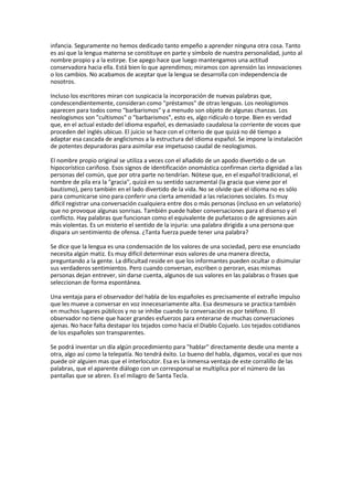 infancia. Seguramente no hemos dedicado tanto empeño a aprender ninguna otra cosa. Tanto
es así que la lengua materna se constituye en parte y símbolo de nuestra personalidad, junto al
nombre propio y a la estirpe. Ese apego hace que luego mantengamos una actitud
conservadora hacia ella. Está bien lo que aprendimos; miramos con aprensión las innovaciones
o los cambios. No acabamos de aceptar que la lengua se desarrolla con independencia de
nosotros.
Incluso los escritores miran con suspicacia la incorporación de nuevas palabras que,
condescendientemente, consideran como "préstamos" de otras lenguas. Los neologismos
aparecen para todos como "barbarismos" y a menudo son objeto de algunas chanzas. Los
neologismos son "cultismos" o "barbarismos", esto es, algo ridículo o torpe. Bien es verdad
que, en el actual estado del idioma español, es demasiado caudalosa la corriente de voces que
proceden del inglés ubicuo. El juicio se hace con el criterio de que quizá no dé tiempo a
adaptar esa cascada de anglicismos a la estructura del idioma español. Se impone la instalación
de potentes depuradoras para asimilar ese impetuoso caudal de neologismos.
El nombre propio original se utiliza a veces con el añadido de un apodo divertido o de un
hipocorístico cariñoso. Esos signos de identificación onomástica confirman cierta dignidad a las
personas del común, que por otra parte no tendrían. Nótese que, en el español tradicional, el
nombre de pila era la "gracia", quizá en su sentido sacramental (la gracia que viene por el
bautismo), pero también en el lado divertido de la vida. No se olvide que el idioma no es sólo
para comunicarse sino para conferir una cierta amenidad a las relaciones sociales. Es muy
difícil registrar una conversación cualquiera entre dos o más personas (incluso en un velatorio)
que no provoque algunas sonrisas. También puede haber conversaciones para el disenso y el
conflicto. Hay palabras que funcionan como el equivalente de puñetazos o de agresiones aún
más violentas. Es un misterio el sentido de la injuria: una palabra dirigida a una persona que
dispara un sentimiento de ofensa. ¿Tanta fuerza puede tener una palabra?
Se dice que la lengua es una condensación de los valores de una sociedad, pero ese enunciado
necesita algún matiz. Es muy difícil determinar esos valores de una manera directa,
preguntando a la gente. La dificultad reside en que los informantes pueden ocultar o disimular
sus verdaderos sentimientos. Pero cuando conversan, escriben o peroran, esas mismas
personas dejan entrever, sin darse cuenta, algunos de sus valores en las palabras o frases que
seleccionan de forma espontánea.
Una ventaja para el observador del habla de los españoles es precisamente el extraño impulso
que les mueve a conversar en voz innecesariamente alta. Esa desmesura se practica también
en muchos lugares públicos y no se inhibe cuando la conversación es por teléfono. El
observador no tiene que hacer grandes esfuerzos para enterarse de muchas conversaciones
ajenas. No hace falta destapar los tejados como hacía el Diablo Cojuelo. Los tejados cotidianos
de los españoles son transparentes.
Se podrá inventar un día algún procedimiento para "hablar" directamente desde una mente a
otra, algo así como la telepatía. No tendrá éxito. Lo bueno del habla, digamos, vocal es que nos
puede oír alguien mas que el interlocutor. Esa es la inmensa ventaja de este corralillo de las
palabras, que el aparente diálogo con un corresponsal se multiplica por el número de las
pantallas que se abren. Es el milagro de Santa Tecla.
 