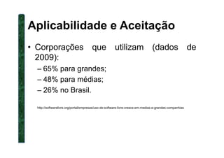 Aplicabilidade e Aceitação
• Corporações que utilizam (dados de
2009):
– 65% para grandes;
– 48% para médias;– 48% para médias;
– 26% no Brasil.
http://softwarelivre.org/portal/empresas/uso-de-software-livre-cresce-em-medias-e-grandes-companhias
 