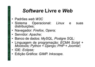 Software Livre e Web
• Padrões web W3C
• Sistema Operacional: Linux e suas
distribuições;
• Navegador: Firefox, Opera;
• Servidor: Apache;• Servidor: Apache;
• Banco de dados: MySQL, Postgre SQL;
• Linguagem de programação: ECMA Script +
Mootools; Python + Django; PHP + Joomla!;
• IDE: Eclipse;
• Edição Gráfica: GIMP. Inkscape.
 