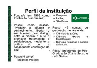 Perfil da Instituição
• Fundada em 1976 como
Instituição Franciscana;
• Possui como missão:
“Produzir e difundir o
conhecimento, libertar o
ser humano pelo diálogo
– Campinas;
– Itatiba,
– São Paulo
• Possui 42 cursos de
graduação nas áreas de:
– Ciências da saúde;ser humano pelo diálogo
entre a ciência e a fé e
promover fraternidade e
solidariedade, mediante a
prática do bem e
conseqüente construção da
paz”;
• Possui 4 campi:
– Bragança Paulista;
– Ciências da saúde;
– Ciências exatas e
tecnológicas;
– Ciências humanas e sociais
aplicadas;
• Possui programas de Pós-
Graduação Stricto Sensu e
Lato Sensu.
 