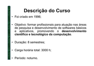 Descrição do Curso
• Foi criado em 1996;
• Objetivo: formar profissionais para atuação nas áreas
de pesquisa e desenvolvimento de softwares básicos
e aplicativos, promovendo o desenvolvimento
científico e tecnológico da computação.científico e tecnológico da computação.
• Duração: 8 semestres;
• Carga horária total: 3000 h;
• Período: noturno.
 