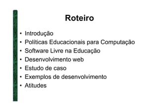 Roteiro
• Introdução
• Políticas Educacionais para Computação
• Software Livre na Educação
• Desenvolvimento web• Desenvolvimento web
• Estudo de caso
• Exemplos de desenvolvimento
• Atitudes
 
