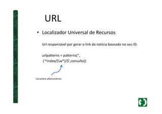 URL
• Localizador Universal de Recursos
Url responsável por gerar o link da notícia baseado no seu ID.
urlpatterns = patterns('',urlpatterns = patterns('',
('^index/(w*)/$',consulta))
Caractere alfanumérico
 