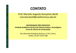 CONTATO
Prof. Marcelo Augusto Gonçalves Bardi
marcelo.bardi@saofrancisco.edu.br
UNIVERSIDADE SÃO FRANCISCO
Unidade Acadêmica da Área de Ciências Exatas e TecnológicasUnidade Acadêmica da Área de Ciências Exatas e Tecnológicas
Curso de Ciência da Computação
Rua Alexandre Rodrigues Barbosa, nº 45, Centro,
Itatiba, SP, CEP 13251-900
 