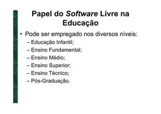 Papel do Software Livre na
Educação
• Pode ser empregado nos diversos níveis:
– Educação Infantil;
– Ensino Fundamental;
– Ensino Médio;– Ensino Médio;
– Ensino Superior;
– Ensino Técnico;
– Pós-Graduação.
 