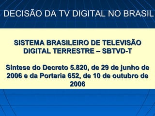 DECISÃO DA TV DIGITAL NO BRASIL


  SISTEMA BRASILEIRO DE TELEVISÃO
     DIGITAL TERRESTRE – SBTVD-T

Síntese do Decreto 5.820, de 29 de junho de
2006 e da Portaria 652, de 10 de outubro de
                    2006
 