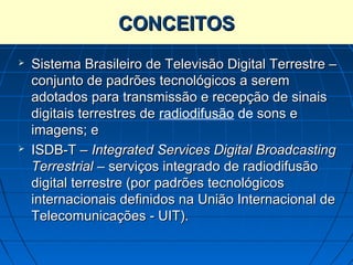 CONCEITOS
   Sistema Brasileiro de Televisão Digital Terrestre –
    conjunto de padrões tecnológicos a serem
    adotados para transmissão e recepção de sinais
    digitais terrestres de radiodifusão de sons e
    imagens; e
   ISDB-T – Integrated Services Digital Broadcasting
    Terrestrial – serviços integrado de radiodifusão
    digital terrestre (por padrões tecnológicos
    internacionais definidos na União Internacional de
    Telecomunicações - UIT).
 