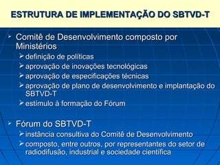 ESTRUTURA DE IMPLEMENTAÇÃO DO SBTVD-T

   Comitê de Desenvolvimento composto por
    Ministérios
     definição de políticas
     aprovação de inovações tecnológicas
     aprovação de especificações técnicas
     aprovação de plano de desenvolvimento e implantação do
      SBTVD-T
     estímulo à formação do Fórum

   Fórum do SBTVD-T
     instância consultiva do Comitê de Desenvolvimento
     composto, entre outros, por representantes do setor de
      radiodifusão, industrial e sociedade científica
 