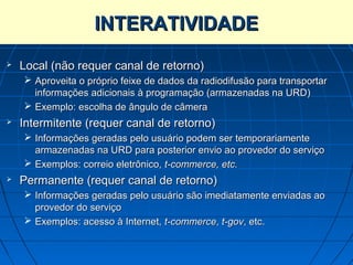 INTERATIVIDADE
   Local (não requer canal de retorno)
     Aproveita o próprio feixe de dados da radiodifusão para transportar
      informações adicionais à programação (armazenadas na URD)
     Exemplo: escolha de ângulo de câmera
   Intermitente (requer canal de retorno)
     Informações geradas pelo usuário podem ser temporariamente
      armazenadas na URD para posterior envio ao provedor do serviço
     Exemplos: correio eletrônico, t-commerce, etc.
   Permanente (requer canal de retorno)
     Informações geradas pelo usuário são imediatamente enviadas ao
      provedor do serviço
     Exemplos: acesso à Internet, t-commerce, t-gov, etc.
 