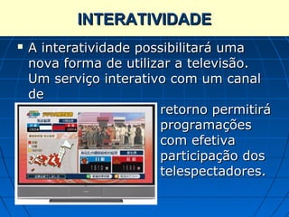 INTERATIVIDADE
             Interatividade
   A interatividade possibilitará uma
    nova forma de utilizar a televisão.
    Um serviço interativo com um canal
    de
                        retorno permitirá
                        programações
                        com efetiva
                        participação dos
                        telespectadores.
 