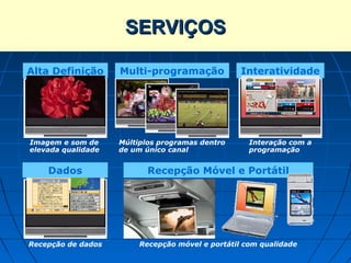 SERVIÇOS
         Serviços da TV Digital
Alta Definição      Multi-programação             Interatividade




Imagem e som de     Múltiplos programas dentro      Interação com a
elevada qualidade   de um único canal               programação


    Dados                  Recepção Móvel e Portátil




Recepção de dados        Recepção móvel e portátil com qualidade
 
