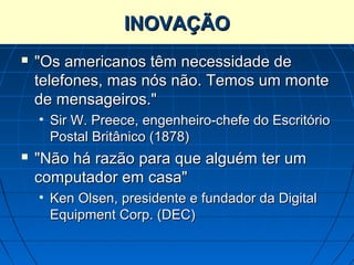 INOVAÇÃO
   "Os americanos têm necessidade de
    telefones, mas nós não. Temos um monte
    de mensageiros."
    • Sir W. Preece, engenheiro-chefe do Escritório
      Postal Britânico (1878)
   "Não há razão para que alguém ter um
    computador em casa"
    • Ken Olsen, presidente e fundador da Digital
      Equipment Corp. (DEC)
 