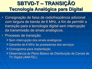 SBTVD-T – TRANSIÇÃO
      Tecnologia Analógica para Digital
   Consignação de faixa de radiofreqüência adicional
    com largura de banda de 6 MHz, a fim de permitir a
    transição para a tecnologia digital sem interrupção
    da transmissão de sinais analógicos.
   Processo de transição:
     Sem interrupção dos sinais analógicos
     Garantia de 6 MHz às prestadoras dos serviços
     Cronograma para implantação
     Observância do Plano Básico de Distribuição de Canais de
      TV Digital (ANATEL)
 