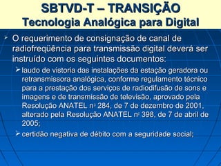 SBTVD-T – TRANSIÇÃO
      Tecnologia Analógica para Digital
   O requerimento de consignação de canal de
    radiofreqüência para transmissão digital deverá ser
    instruído com os seguintes documentos:
     laudo de vistoria das instalações da estação geradora ou
      retransmissora analógica, conforme regulamento técnico
      para a prestação dos serviços de radiodifusão de sons e
      imagens e de transmissão de televisão, aprovado pela
      Resolução ANATEL n o 284, de 7 de dezembro de 2001,
      alterado pela Resolução ANATEL no 398, de 7 de abril de
      2005;
     certidão negativa de débito com a seguridade social;
 