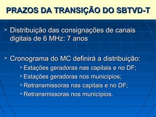 PRAZOS DA TRANSIÇÃO DO SBTVD-T

   Distribuição das consignações de canais
    digitais de 6 MHz: 7 anos

   Cronograma do MC definirá a distribuição:
        Estações geradoras nas capitais e no DF;
        Estações geradoras nos municípios;

        Retransmissoras nas capitais e no DF;

        Retransmissoras nos municípios.
 